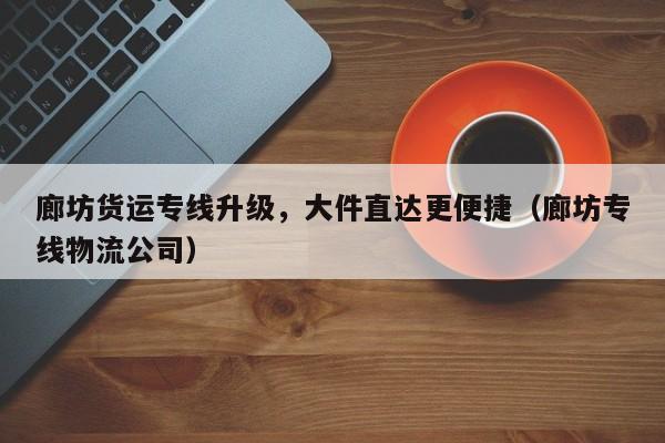 廊坊貨運(yùn)專線升級，大件直達(dá)更便捷（廊坊專線物流公司）